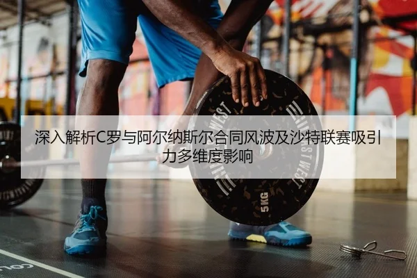 深入解析C罗与阿尔纳斯尔合同风波及沙特联赛吸引力多维度影响