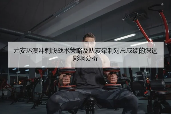 尤安环澳冲刺段战术策略及队友牵制对总成绩的深远影响分析